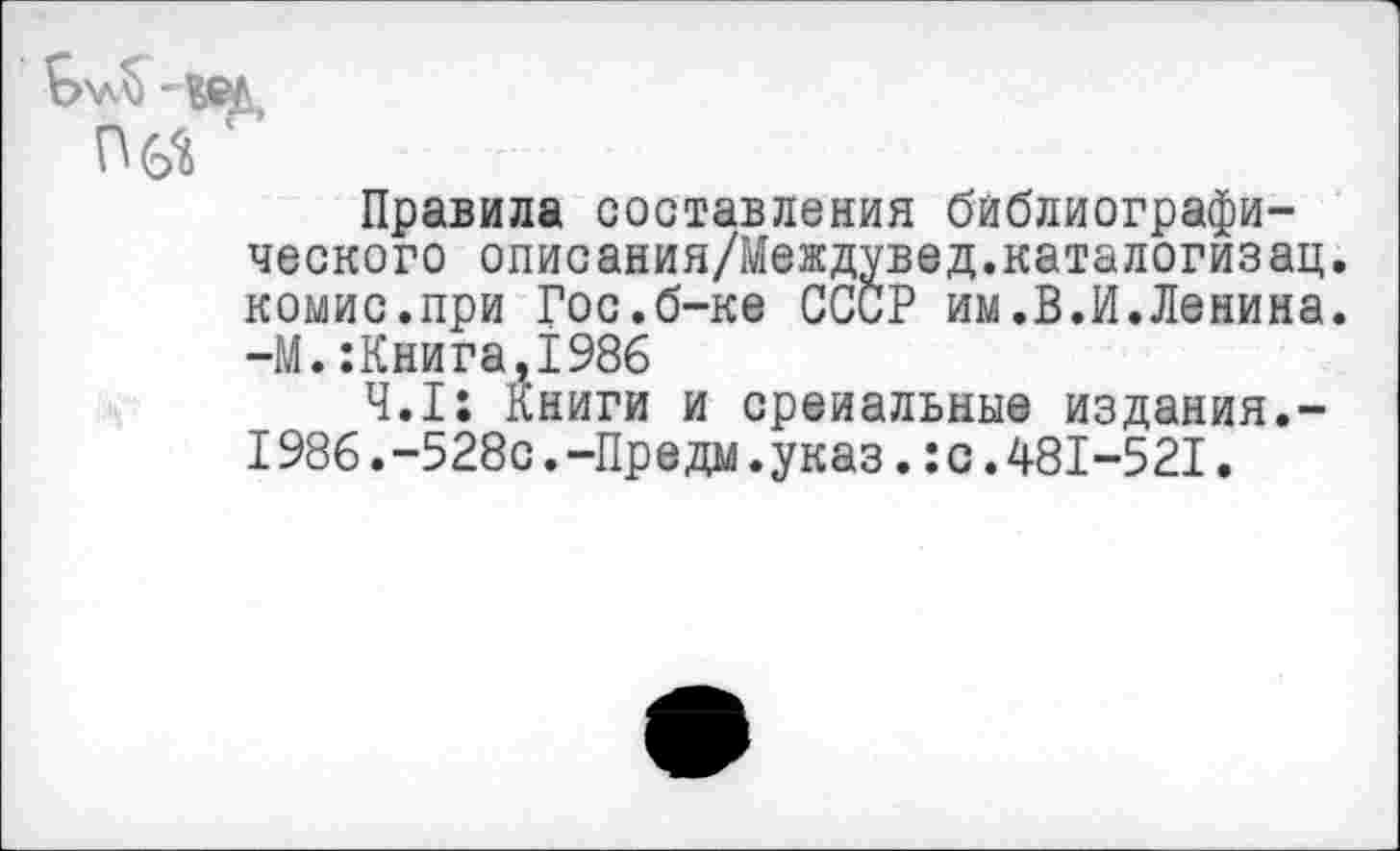 ﻿Правила составления библиографического описания/Междувед.каталогизац. комис.при Гос.б-ке СССР им.В.И.Ленина. -М.:Книга,1986
4.1: Книги и среиальные издания.-I986.-528с.-Предм.указ.:с.481-521.